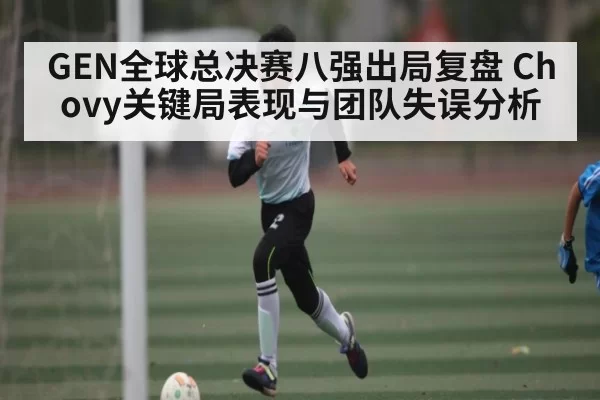 GEN全球总决赛八强出局复盘 Chovy关键局表现与团队失误分析